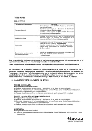 FISICO MÉDICO
COD. P1PAA-01
REQUISITOS ESPECIFICOS DETALLE
Formación General
 Presentar copia simple del Título Profesional Universitario
de Ciencias Físicas.
 Constancia de Colegiatura y Constancia de Habilitación
Profesional vigente, de acuerdo a ley.
 Acreditar Licencia vigente del IPEN (Instituto Peruano de
Energía Nuclear). ( Indispensables)
Experiencia Laboral
 Acreditar como mínimo un (01) año en el desempeño de
funciones afines a la profesión, con posterioridad a la
obtención del Título Profesional. ( Indispensable)
Capacitación
 Acreditación mínima de 40 horas afines al cargo realizada a
partir del año 2011 a la fecha. (Indispensable)
 Acreditar actualización en Física Médica. (Indispensable)
 Deberá tener conocimiento en Protección Radiológica.
(Indispensable)
Conocimientos complementarios
para el puesto y/o cargo.
 Manejo de software en entorno Windows: Procesador de
texto, Hoja de cálculo y Correo electrónico
( Indispensables)
Nota: La acreditación implica presentar copia de los documentos sustentatorios. Los postulantes que no lo
hagan serán descalificados. Los documentos presentados no serán devueltos.
Para la contratación del postulante seleccionado, éste presentará la documentación original sustentatoria.
Se considerará la experiencia laboral en Entidades Públicas a partir de la culminación de la
formación requerida (debidamente acreditada) y la efectuada bajo la modalidad de Servicios No
Personales u Honorarios Profesionales siempre que el postulante adjunte documentación por la que
pruebe haber prestado servicios en dicha condición laboral por el periodo que acredita.
No se considerará como experiencia laboral: Trabajos Ad Honorem, ni Pasantías, ni prácticas.
III. CARACTERÍSTICAS DEL PUESTO Y/O CARGO
MÉDICO ESPECIALISTA:
Principales funciones a desarrollar:
a) Realizar procedimientos de diagnósticos y terapéuticos en las áreas de su competencia.
b) Continuar el tratamiento y/o control de los pacientes contrarreferidos en el Centro Asistencial de origen,
según Indicación establecida en la contrarreferencia.
c) Realizar otras funciones afines en el ámbito de competencia que le asigne el Jefe Inmediato
MÉDICO ESPECIALISTA: INTENSIVISTA PEDIATRICO
Principales funciones a desarrollar:
a) Realizar procedimientos de diagnósticos y terapéuticos en las áreas de su competencia.
b) Continuar el tratamiento y/o control de los pacientes contrarreferidos en el Centro Asistencial de origen,
según Indicación establecida en la contrarreferencia.
c) Realizar otras funciones afines en el ámbito de competencia que le asigne el Jefe Inmediato
ENFERMERIA:
Principales funciones a desarrollar:
a) Ejecutar actividades y procedimientos de Enfermería en el cuidado del paciente según protocolos y guías
establecidos.
 