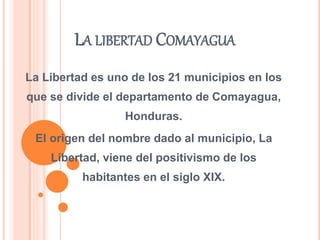 LA LIBERTAD COMAYAGUA
La Libertad es uno de los 21 municipios en los
que se divide el departamento de Comayagua,
Honduras.
El origen del nombre dado al municipio, La
Libertad, viene del positivismo de los
habitantes en el siglo XIX.
 