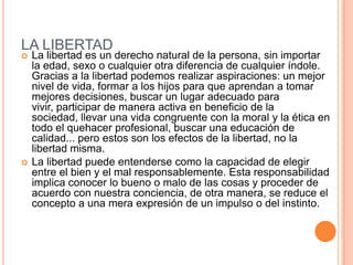 LA LIBERTAD
   La libertad es un derecho natural de la persona, sin importar
    la edad, sexo o cualquier otra diferencia de cualquier índole.
    Gracias a la libertad podemos realizar aspiraciones: un mejor
    nivel de vida, formar a los hijos para que aprendan a tomar
    mejores decisiones, buscar un lugar adecuado para
    vivir, participar de manera activa en beneficio de la
    sociedad, llevar una vida congruente con la moral y la ética en
    todo el quehacer profesional, buscar una educación de
    calidad... pero estos son los efectos de la libertad, no la
    libertad misma.
   La libertad puede entenderse como la capacidad de elegir
    entre el bien y el mal responsablemente. Esta responsabilidad
    implica conocer lo bueno o malo de las cosas y proceder de
    acuerdo con nuestra conciencia, de otra manera, se reduce el
    concepto a una mera expresión de un impulso o del instinto.
 