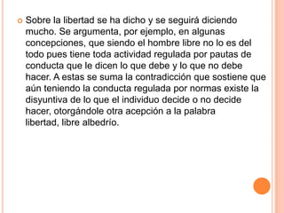    Sobre la libertad se ha dicho y se seguirá diciendo
    mucho. Se argumenta, por ejemplo, en algunas
    concepciones, que siendo el hombre libre no lo es del
    todo pues tiene toda actividad regulada por pautas de
    conducta que le dicen lo que debe y lo que no debe
    hacer. A estas se suma la contradicción que sostiene que
    aún teniendo la conducta regulada por normas existe la
    disyuntiva de lo que el individuo decide o no decide
    hacer, otorgándole otra acepción a la palabra
    libertad, libre albedrío.
 