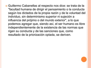    Guillermo Cabanellas al respecto nos dice: se trata de la
    "facultad humana de dirigir el pensamiento o la conducta
    según los dictados de la propia razón y de la voluntad del
    individuo, sin determinismo superior ni sujeción a
    influencia del prójimo o del mundo exterior", a lo que
    podemos agregar que, siendo así, el ser humano es libre
    independientemente de la existencia de las normas que
    rigen su conducta y de las sanciones que, como
    resultado de la priorización optada, se deriven.
 