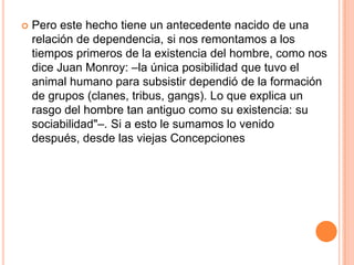    Pero este hecho tiene un antecedente nacido de una
    relación de dependencia, si nos remontamos a los
    tiempos primeros de la existencia del hombre, como nos
    dice Juan Monroy: –la única posibilidad que tuvo el
    animal humano para subsistir dependió de la formación
    de grupos (clanes, tribus, gangs). Lo que explica un
    rasgo del hombre tan antiguo como su existencia: su
    sociabilidad"–. Si a esto le sumamos lo venido
    después, desde las viejas Concepciones
 