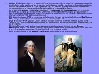 George Washington  defendió la implantación de un poder central que apoye los intereses de su pueblo en el exterior y que equilibrase las tendencias partidistas que estaban surgiendo en los distintos estados. Gracias a su perseverancia, el 17 de septiembre de 1787 se firmó la primera Constitución del estado norteamericano, en la que se reguló la forma de gobierno que adoptaría el país. En el año 1789,  George Washington  fue elegido  Presidente de los Estados Unidos  por el Colegio Electoral. Se asegura que la votación fue unánime a favor del presidente, al igual que ocurriría en su segundo mandato. Una vez más, rechazó el sueldo que debería cobrar por su cargo, argumentando que él era un simple servidor público desinteresado El 9 de septiembre de 1791, la ciudad que sería la capital del país fue llamada oficialmente  Washington D.C ., aunque el presidente por humildad nunca la pronunció como tal. El 25 de junio de 1794, Estados Unidos firmó un acuerdo comercial con Gran Bretaña, que se llamó " Tratado Jay" , que provocó varias discusiones en el parlamento e hizo que comenzara a decaer la figura del presidente. El colegio Electoral volvió a elegirlo como presidente por tercera vez, aunque esa vez  George Washington  rechazó con mucha humildad el cargo que se le atribuía, manifestando sus ganas de volver a su pueblo natal para pasar los últimos días de su vida junto a su familia. El 14 de diciembre de 1799,  George Washington  murió debido a una aguda laringitis  
