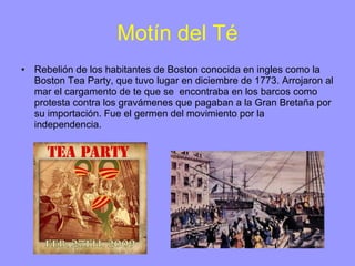 Motín del Té Rebelión de los habitantes de Boston conocida en ingles como la Boston Tea Party, que tuvo lugar en diciembre de 1773. Arrojaron al mar el cargamento de te que se  encontraba en los barcos como protesta contra los gravámenes que pagaban a la Gran Bretaña por su importación. Fue el germen del movimiento por la independencia. 