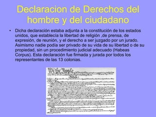 Declaracion de Derechos del hombre y del ciudadano Dicha declaración estaba adjunta a la constitución de los estados unidos, que establecía la libertad de religión ,de prensa, de expresión, de reunión, y el derecho a ser juzgado por un jurado. Asimismo nadie podía ser privado de su vida de su libertad o de su propiedad, sin un procedimiento judicial adecuado (Habeas Corpus). Esta declaración fue firmada y jurada por todos los representantes de las 13 colonias. 