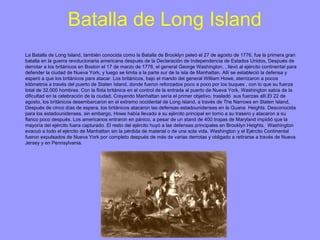Batalla de Long Island La Batalla de Long Island, también conocida como la Batalla de Brooklyn peleó el 27 de agosto de 1776, fue la primera gran batalla en la guerra revolucionaria americana después de la Declaración de Independencia de Estados Unidos, Después de derrotar a los británicos en Boston el 17 de marzo de 1776, el general George Washington, , llevó al ejército continental para defender la ciudad de Nueva York, y luego se limita a la parte sur de la isla de Manhattan. Allí se estableció la defensa y esperó a que los británicos para atacar. Los británicos, bajo el mando del general William Howe, aterrizaron a pocos kilómetros a través del puerto de Staten Island, donde fueron reforzados poco a poco por los buques , con lo que su fuerza total de 32.000 hombres. Con la flota británica en el control de la entrada al puerto de Nueva York, Washington sabía de la dificultad en la celebración de la ciudad. Creyendo Manhattan sería el primer objetivo, trasladó  sus fuerzas allí.El 22 de agosto, los británicos desembarcaron en el extremo occidental de Long Island, a través de The Narrows en Staten Island, Después de cinco días de espera, los británicos atacaron las defensas estadounidenses en la Guana  Heights. Desconocida para los estadounidenses, sin embargo, Howe había llevado a su ejército principal en torno a su trasero y atacaron a su flanco poco después. Los americanos entraron en pánico, a pesar de un stand de 400 tropas de Maryland impidió que la mayoría del ejército fuera capturado. El resto del ejército huyó a las defensas principales en Brooklyn Heights.  Washington evacuó a todo el ejército de Manhattan sin la pérdida de material o de una sola vida. Washington y el Ejército Continental fueron expulsados ​​de Nueva York por completo después de más de varias derrotas y obligado a retirarse a través de Nueva Jersey y en Pennsylvania. 