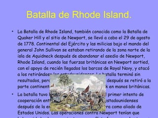 Batalla de Rhode Island. La Batalla de Rhode Island, también conocida como la Batalla de Quaker Hill y el sitio de Newport, se llevó a cabo el 29 de agosto de 1778. Continental del Ejército y las milicias bajo el mando del general John Sullivan se estaban retirando de la zona norte de la isla de Aquidneck después de abandonar el asedio de Newport, Rhode Island, cuando las fuerzas británicas en Newport sortied, con el apoyo de recién llegados los barcos de Royal Navy, y atacó a los retirándose los estadounidenses. La batalla terminó sin resultados, pero las fuerzas de Continental después se retiró a la parte continental, dejando la Isla Aquidneck en manos británicas. La batalla tuvo lugar en las postrimerías del primer intento de cooperación entre las fuerzas francesas y estadounidenses después de la entrada de Francia en la guerra como aliado de Estados Unidos. Las operaciones contra Newport tenían que haber sido hecha en conjunto con una flota francesa y las tropas, que fueron frustrados en parte por las difíciles relaciones entre los comandantes, y una tormenta que dañó tanto a las flotas francesa y británica, poco antes de las operaciones conjuntas para comenzar. La batalla también fue notable por la participación de la primera regimiento de Rhode Island, un regimiento de contratación local segregación de los afroamericanos. Fue la única acción militar de gran envergadura para incluir una unidad de segregación racial en el lado americano en la guerra. 
