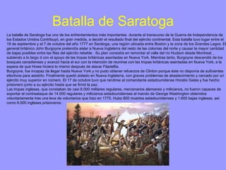 Batalla de Saratoga La batalla de Saratoga fue uno de los enfrentamientos más importantes  durante el transcurso de la Guerra de Independencia de los Estados Unidos.Contribuyó, en gran medida, a decidir el resultado final del ejército continental. Esta batalla tuvo lugar entre el 19 de septiembre y el 7 de octubre del año 1777 en Saratoga, una región ubicada entre Boston y la zona de los Grandes Lagos. El general británico John Burgoyne pretendía aislar a Nueva Inglaterra del resto de las colonias del norte y causar la mayor cantidad de bajas posibles entre las filas del ejército rebelde . Su plan consistía en remontar el valle del río Hudson desde Montreal, , subiendo a lo largo d con el apoyo de las tropas británicas asentadas en Nueva York. Mientras tanto, Burgoyne descendió de los bosques canadienses y avanzó hacia el sur con la intención de reunirse con las tropas británicas asentadas en Nueva York, a la espera de que Howe hiciera lo mismo después de atacar Filadelfia.  Burgoyne, fue incapaz de llegar hasta Nueva York y no pudo obtener refuerzos de Clinton porque éste no disponía de suficientes efectivos para asistirlo. Finalmente quedó aislado en Nueva Inglaterra, con graves problemas de abastecimiento y cercado por un ejército muy superior en número. El 17 de octubre tuvo que rendirse al comandante estadounidense Horatio Gates y fue hecho prisionero junto a su ejército hasta que se firmó la paz. Las tropas inglesas, que constaban de casi 8.000 militares regulares, mercenarios alemanes y milicianos, no fueron capaces de soportar el contraataque de 14.000 regulares y milicianos estadounidenses al mando de George Washington obtenidos voluntariamente tras una leva de voluntarios que hizo en 1775. Hubo 800 muertos estadounidenses y 1.600 bajas inglesas, así como 6.000 ingleses prisioneros. 