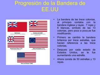 Progresión de la Bandera de EE.UU La bandera de las trece colonias, al principio contaba con la bandera inglesa y rayas , 7 rojas y 6 blancas, simbolo de las 13 colonias, pero poco a poco,se fue modificando: Primero se cambio la bandera britanica por trece estrellas, que hacian referencia a las trece colonias. Despues por cada estado de Estados Unidos, se le fue aumentando una estrella. Ahora consta de 50 estrellas y 13 rayas. 
