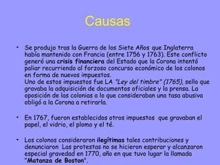 Causas Se produjo tras la Guerra de los Siete Años   que Inglaterra había mantenido con Francia (entre 1756 y 1763). Este conflicto generó una  crisis financiera  del Estado que la Corona intentó paliar recurriendo al forzoso concurso económico de los colonos en forma de nuevos impuestos. Uno de estos impuestos fue LA  "Ley del timbre" (1765),  sello que gravaba la adquisición de documentos oficiales y la prensa. La oposición de las colonias a lo que consideraban una tasa abusiva obligó a la Corona a retirarla. En 1767, fueron establecidos otros impuestos  que gravaban el papel, el vidrio, el plomo y el té.  Los colonos consideraron  ilegítimas  tales contribuciones y denunciaron  Las protestas no se hicieron esperar y alcanzaron especial gravedad en 1770, año en que tuvo lugar la llamada " Matanza de Boston ".  Ante la violenta reacción de los colonos, la Corona decidió  retirar  todas las tasas, salvo la del Té, hecho que provocó el llamado " Motín del Té " acontecido en el puerto de Boston (1773). La respuesta a tales hechos por parte de la Corona se concretó en las llamadas  "Leyes Coercitivas"  de 1774, denominadas por los colonos  "Leyes Intolerables" , que se aplicaron a la colonia de  Massachusetts  y que supusieron, entre otras consecuencias, la clausura del puerto de Boston. En septiembre de 1774 se celebró un  Congreso en Filadelfia  (Pennsylvania) que impulsó la colaboración de las colonias frente a las acciones británicas. Todavía no se defendía la independencia respecto a la metrópoli y la reunión se limitó a una serie de  reivindicaciones  expresadas a través de una  Declaración de Derechos y Agravios . 