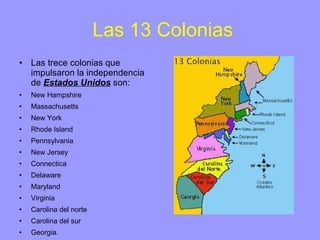 Las 13 Colonias Las trece colonias que impulsaron la independencia de  Estados Unidos  son: New Hampshire Massachusetts New York Rhode Island Pennsylvania New Jersey Connectica Delaware Maryland Virginia Carolina del norte Carolina del sur Georgia. 