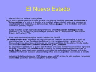 El Nuevo Estado Garantizaba una serie de prerrogativas: Según ellas cualquier persona al nacer goza de una serie de derechos  naturales ,  individuales  e  intransferibles : a la  vida , a la  libertad , a la  igualdad , a la  propiedad , a  derrocar un gobierno injusto  (soberanía nacional), a la defensa legal (hábeas  Corpus ) y a la libertad de  expresión ,  asociación ,  prensa  y  religión . Estos derechos fueron plasmados tempranamente en la  Declaración de Independencia  (Filadelfia, 4 de julio de 1776) redactada por Jefferson y en la Declaración de Derechos del Estado de Virginia (1776).  Esos derechos fueron recogidos en una Constitución de USA La  Constitución de   1787  respetaba las singularidades de cada uno de los estados. Y a ella se sometieron (bajo la idea de soberanía nacional) todos los gobernantes y cargos públicos. Supuso la primera plasmación práctica de los principios políticos del liberalismo. En ella estaba incluida la  Declaración de Derechos del Hombre y del Ciudadano . La organización política por la que se optó fue la   de un Estado federal republicano que agrupaba las trece colonias en una  confederación  voluntaria. Su vínculo quedaba garantizado por un  poder federal  fuerte cuyo papel consistía en conciliar los particularismos de cada uno de los estados miembros en aspectos tales como la política exterior, la política económica o el ejército. Actualmente la Constitución de 1787 sigue en vigor en USA, si bien ha sido objeto de numerosas  enmiendas  que le han permitido adaptarse a los tiempos.  