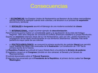 Consecuencias 1 .ECONÓMICAS : los Estados Unidos de Norteamérica se liberaron de las trabas mercantilistas que les imponía la metrópoli cuando eran colonias y se lanzaron a un proceso de  expansión  económica y territorial . 2.  SOCIALES :la  burguesía  asumió el liderazgo de una moderna sociedad de  clases 3.  INTERNACIONAL,  surgió el primer ejemplo de  descolonización. Para Francia la guerra implicó un considerable gasto y la agudización de la crisis del Antiguo Régimen. Seis años después de concluido el conflicto americano estallaría su propia Revolución. España se  anexionó  extensas áreas del sur de Norteamérica, pero por otro, asistió impotente a la propagación de las ideas revolucionarias en sus territorios ultramarinos. Décadas más tarde perdería la mayor parte de sus colonias. 4.  POLÍTICO-IDEOLÓGICO , se consumó la primera revolución de carácter  liberal  que permitió hacer realidad las ideas más avanzadas de la  Ilustración . La Constitución de 1787 fue la primera escrita de la historia. La  República Federal  que articuló el nuevo Estado llevó a la práctica la  división de poderes   El   legislativo recayó en el  Congreso  (dividido en dos cámaras: el Senado y la Cámara de Representantes). El judicial descansaba sobre el  Tribunal Supremo . El ejecutivo fue encarnado por el  Presidente de la República , el primero de los cuales fue  George Washington . 