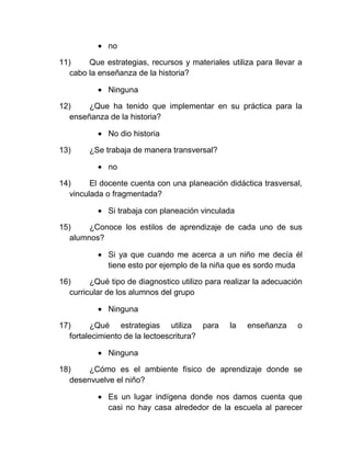no

11)     Que estrategias, recursos y materiales utiliza para llevar a
   cabo la enseñanza de la historia?

             Ninguna

12)     ¿Que ha tenido que implementar en su práctica para la
   enseñanza de la historia?

             No dio historia

13)     ¿Se trabaja de manera transversal?

             no

14)      El docente cuenta con una planeación didáctica trasversal,
   vinculada o fragmentada?

             Si trabaja con planeación vinculada

15)     ¿Conoce los estilos de aprendizaje de cada uno de sus
   alumnos?

             Si ya que cuando me acerca a un niño me decía él
             tiene esto por ejemplo de la niña que es sordo muda

16)      ¿Qué tipo de diagnostico utilizo para realizar la adecuación
   curricular de los alumnos del grupo

             Ninguna

17)      ¿Qué estrategias utiliza para          la   enseñanza     o
   fortalecimiento de la lectoescritura?

             Ninguna

18)     ¿Cómo es el ambiente físico de aprendizaje donde se
   desenvuelve el niño?

             Es un lugar indígena donde nos damos cuenta que
             casi no hay casa alrededor de la escuela al parecer
 