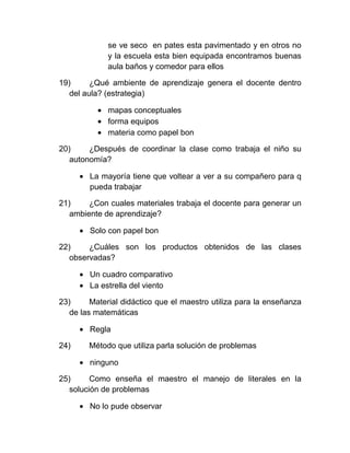 se ve seco en pates esta pavimentado y en otros no
             y la escuela esta bien equipada encontramos buenas
             aula baños y comedor para ellos

19)      ¿Qué ambiente de aprendizaje genera el docente dentro
   del aula? (estrategia)

             mapas conceptuales
             forma equipos
             materia como papel bon

20)     ¿Después de coordinar la clase como trabaja el niño su
   autonomía?

        La mayoría tiene que voltear a ver a su compañero para q
        pueda trabajar

21)     ¿Con cuales materiales trabaja el docente para generar un
   ambiente de aprendizaje?

        Solo con papel bon

22)     ¿Cuáles son los productos obtenidos de las clases
   observadas?

        Un cuadro comparativo
        La estrella del viento

23)      Material didáctico que el maestro utiliza para la enseñanza
   de las matemáticas

        Regla

24)     Método que utiliza parla solución de problemas

        ninguno

25)      Como enseña el maestro el manejo de literales en la
   solución de problemas

        No lo pude observar
 