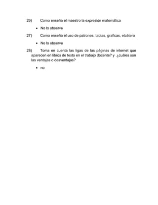 26)     Como enseña el maestro la expresión matemática

        No lo observe

27)     Como enseña el uso de patrones, tablas, graficas, etcétera

        No lo observe

28)      Toma en cuenta las ligas de las páginas de internet que
   aparecen en libros de texto en el trabajo docente? y ¿cuáles son
   las ventajas o desventajas?

        no
 