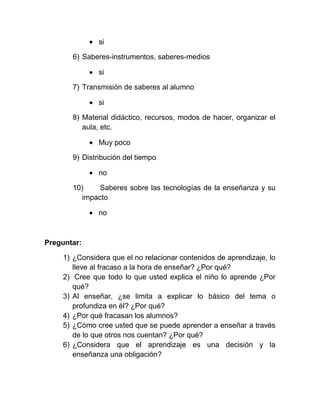 si

       6) Saberes-instrumentos, saberes-medios

               si

       7) Transmisión de saberes al alumno

               si

       8) Material didáctico, recursos, modos de hacer, organizar el
          aula, etc.

               Muy poco

       9) Distribución del tiempo

               no

       10)     Saberes sobre las tecnologías de la enseñanza y su
          impacto

               no



Preguntar:

    1) ¿Considera que el no relacionar contenidos de aprendizaje, lo
       lleve al fracaso a la hora de enseñar? ¿Por qué?
    2) Cree que todo lo que usted explica el niño lo aprende ¿Por
       qué?
    3) Al enseñar, ¿se limita a explicar lo básico del tema o
       profundiza en él? ¿Por qué?
    4) ¿Por qué fracasan los alumnos?
    5) ¿Cómo cree usted que se puede aprender a enseñar a través
       de lo que otros nos cuentan? ¿Por qué?
    6) ¿Considera que el aprendizaje es una decisión y la
       enseñanza una obligación?
 