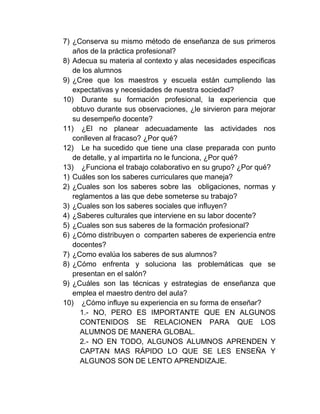 7) ¿Conserva su mismo método de enseñanza de sus primeros
   años de la práctica profesional?
8) Adecua su materia al contexto y alas necesidades especificas
   de los alumnos
9) ¿Cree que los maestros y escuela están cumpliendo las
   expectativas y necesidades de nuestra sociedad?
10) Durante su formación profesional, la experiencia que
   obtuvo durante sus observaciones, ¿le sirvieron para mejorar
   su desempeño docente?
11) ¿El no planear adecuadamente las actividades nos
   conlleven al fracaso? ¿Por qué?
12) Le ha sucedido que tiene una clase preparada con punto
   de detalle, y al impartirla no le funciona, ¿Por qué?
13) ¿Funciona el trabajo colaborativo en su grupo? ¿Por qué?
1) Cuáles son los saberes curriculares que maneja?
2) ¿Cuales son los saberes sobre las obligaciones, normas y
   reglamentos a las que debe someterse su trabajo?
3) ¿Cuales son los saberes sociales que influyen?
4) ¿Saberes culturales que interviene en su labor docente?
5) ¿Cuales son sus saberes de la formación profesional?
6) ¿Cómo distribuyen o comparten saberes de experiencia entre
   docentes?
7) ¿Como evalúa los saberes de sus alumnos?
8) ¿Cómo enfrenta y soluciona las problemáticas que se
   presentan en el salón?
9) ¿Cuáles son las técnicas y estrategias de enseñanza que
   emplea el maestro dentro del aula?
10) ¿Cómo influye su experiencia en su forma de enseñar?
     1.- NO, PERO ES IMPORTANTE QUE EN ALGUNOS
     CONTENIDOS SE RELACIONEN PARA QUE LOS
     ALUMNOS DE MANERA GLOBAL.
     2.- NO EN TODO, ALGUNOS ALUMNOS APRENDEN Y
     CAPTAN MAS RÁPIDO LO QUE SE LES ENSEÑA Y
     ALGUNOS SON DE LENTO APRENDIZAJE.
 