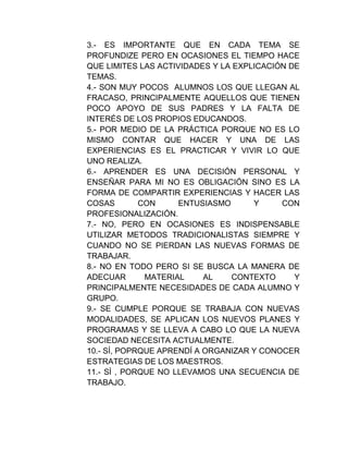 3.- ES IMPORTANTE QUE EN CADA TEMA SE
PROFUNDIZE PERO EN OCASIONES EL TIEMPO HACE
QUE LIMITES LAS ACTIVIDADES Y LA EXPLICACIÓN DE
TEMAS.
4.- SON MUY POCOS ALUMNOS LOS QUE LLEGAN AL
FRACASO, PRINCIPALMENTE AQUELLOS QUE TIENEN
POCO APOYO DE SUS PADRES Y LA FALTA DE
INTERÉS DE LOS PROPIOS EDUCANDOS.
5.- POR MEDIO DE LA PRÁCTICA PORQUE NO ES LO
MISMO CONTAR QUE HACER Y UNA DE LAS
EXPERIENCIAS ES EL PRACTICAR Y VIVIR LO QUE
UNO REALIZA.
6.- APRENDER ES UNA DECISIÓN PERSONAL Y
ENSEÑAR PARA MI NO ES OBLIGACIÓN SINO ES LA
FORMA DE COMPARTIR EXPERIENCIAS Y HACER LAS
COSAS        CON     ENTUSIASMO      Y     CON
PROFESIONALIZACIÓN.
7.- NO, PERO EN OCASIONES ES INDISPENSABLE
UTILIZAR METODOS TRADICIONALISTAS SIEMPRE Y
CUANDO NO SE PIERDAN LAS NUEVAS FORMAS DE
TRABAJAR.
8.- NO EN TODO PERO SI SE BUSCA LA MANERA DE
ADECUAR       MATERIAL     AL   CONTEXTO      Y
PRINCIPALMENTE NECESIDADES DE CADA ALUMNO Y
GRUPO.
9.- SE CUMPLE PORQUE SE TRABAJA CON NUEVAS
MODALIDADES, SE APLICAN LOS NUEVOS PLANES Y
PROGRAMAS Y SE LLEVA A CABO LO QUE LA NUEVA
SOCIEDAD NECESITA ACTUALMENTE.
10.- SÍ, POPRQUE APRENDÍ A ORGANIZAR Y CONOCER
ESTRATEGIAS DE LOS MAESTROS.
11.- SÍ , PORQUE NO LLEVAMOS UNA SECUENCIA DE
TRABAJO.
 