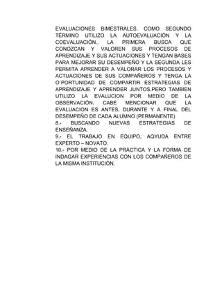 EVALUACIONES BIMESTRALES. COMO SEGUNDO
TÉRMINO UTILIZO LA AUTOEVALUACIÓN Y LA
COEVALUACIÓN.,    LA   PRIMERA   BUSCA   QUE
CONOZCAN Y VALOREN SUS PROCESOS DE
APRENDIZAJE Y SUS ACTUACIONES Y TENGAN BASES
PARA MEJORAR SU DESEMPEÑO Y LA SEGUNDA LES
PERMITA APRENDER A VALORAR LOS PROCESOS Y
ACTUACIONES DE SUS COMPAÑEROS Y TENGA LA
O´PORTUNIDAD DE COMPARTIR ESTRATEGIAS DE
APRENDIZAJE Y APRENDER JUNTOS.PERO TAMBIEN
UTILIZO LA EVALUCION POR MEDIO DE LA
OBSERVACIÓN.     CABE   MENCIONAR   QUE   LA
EVALUACION ES ANTES, DURANTE Y A FINAL DEL
DESEMPEÑO DE CADA ALUMNO (PERMANENTE)
8.-   BUSCANDO     NUEVAS   ESTRATEGIAS   DE
ENSEÑANZA.
9.- EL TRABAJO EN EQUIPO, AQYUDA ENTRE
EXPERTO – NOVATO.
10.- POR MEDIO DE LA PRÁCTICA Y LA FORMA DE
INDAGAR EXPERIENCIAS CON LOS COMPAÑEROS DE
LA MISMA INSTITUCIÓN.
 