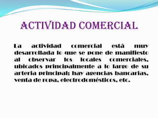 ACTIVIDAD COMERCIAL
La actividad comercial está muy
desarrollada lo que se pone de manifiesto
al observar los locales comerciales,
ubicados principalmente a lo largo de su
arteria principal; hay agencias bancarias,
venta de ropa, electrodomésticos, etc.
 