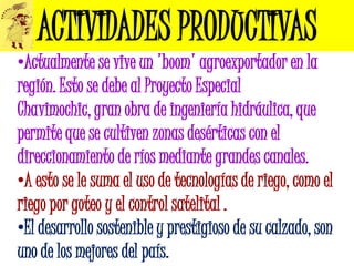 ACTIVIDADES PRODUCTIVAS
•Actualmente se vive un 'boom' agroexportador en la
región. Esto se debe al Proyecto Especial
Chavimochic, gran obra de ingeniería hidráulica, que
permite que se cultiven zonas desérticas con el
direccionamiento de ríos mediante grandes canales.
•A esto se le suma el uso de tecnologías de riego, como el
riego por goteo y el control satelital .
•El desarrollo sostenible y prestigioso de su calzado, son
uno de los mejores del país.
 