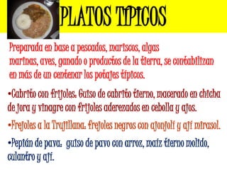 PLATOS TÍPICOS
Preparada en base a pescados, mariscos, algas
marinas, aves, ganado o productos de la tierra, se contabilizan
en más de un centenar los potajes típicos.
•Cabrito con frijoles: Guiso de cabrito tierno, macerado en chicha
de jora y vinagre con frijoles aderezados en cebolla y ajos.
•Frejoles a la Trujillana: frejoles negros con ajonjolí y ají mirasol.
•Pepián de pava: guiso de pavo con arroz, maíz tierno molido,
culantro y ají.
 