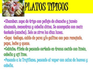 PLATOS TÍPICOS
•Shambar: sopa de trigo con pellejo de chancho y jamón
ahumado, menestras y cebolla china. Se acompaña con maíz
tostado (cancha). Solo se sirve los días lunes.
•Sopa teóloga: caldo de pava y/o gallina con pan remojado,
papa, leche y queso.
•Cebiche: filete de pescado cortado en trozos cocido con limón,
cebolla y ají limo.
•Pescado a la Trujillana: pescado al vapor con salsa de huevos y
cebolla.
 
