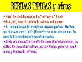 BEBIDAS TÍPICAS y otros
• Están las de doble colada, las “melliceras”, las de
faique, etc, hacen la delicia de quienes la degustan.
• Se pueden consumir en restaurantes campestres, citadinos
(en el mismo centro de Trujillo) o frente a las olas del mar. La
cantidad de establecimientos alimentarios
• Junto con ellos están también los de comida internacional, los
chifas, los de comida italiana, las parrilladas, pollerías, snack
bares y fuentes de refrescos.
 