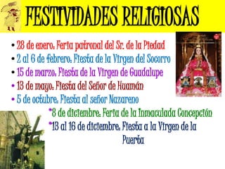 FESTIVIDADES RELIGIOSAS
• 28 de enero: Feria patronal del Sr. de la Piedad
• 2 al 6 de febrero: Fiesta de la Virgen del Socorro
• 15 de marzo: Fiesta de la Virgen de Guadalupe
• 13 de mayo: Fiesta del Señor de Huamán
• 5 de octubre: Fiesta al señor Nazareno
•            *8 de diciembre: Feria de la Inmaculada Concepción
•            *13 al 16 de diciembre: Fiesta a la Virgen de la
•                                    Puerta
 