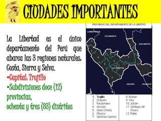 CIUDADES IMPORTANTES
La Libertad es el único
departamento del Perú que
abarca las 3 regiones naturales:
Costa, Sierra y Selva.
•Capital: Trujillo
•Subdivisiones doce (12)
provincias,
ochenta y tres (83) distritos
 