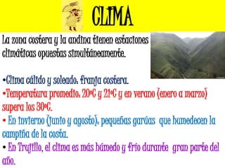 CLIMA
La zona costera y la andina tienen estaciones
climáticas opuestas simultáneamente.

•Clima cálido y soleado: franja costera.
•Temperatura promedio: 20ºC y 21ºC y en verano (enero a marzo)
supera los 30ºC.
• En invierno (junio y agosto): pequeñas garúas que humedecen la
campiña de la costa.
• En Trujillo, el clima es más húmedo y frío durante gran parte del
año.
 