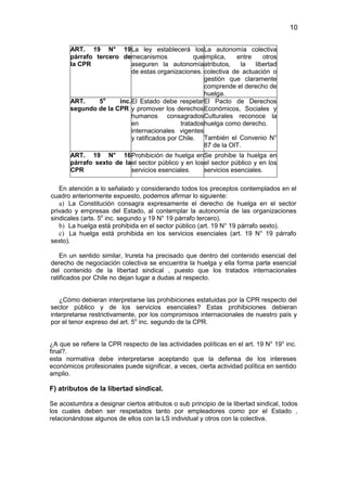 10


       ART. 19 N° 19 La ley establecerá los La autonomía colectiva
       párrafo tercero de mecanismos              que implica,   entre    otros
       la CPR              aseguren la autonomía atributos,        la  libertad
                           de estas organizaciones. colectiva de actuación o
                                                      gestión que claramente
                                                      comprende el derecho de
                                                      huelga.
                  o
       ART.     5     inc. El Estado debe respetar El Pacto de Derechos
       segundo de la CPR y promover los derechos Económicos, Sociales y
                           humanos consagrados Culturales reconoce la
                           en                tratados huelga como derecho.
                           internacionales vigentes
                           y ratificados por Chile. También el Convenio N°
                                                      87 de la OIT.
       ART. 19 N° 16 Prohibición de huelga en Se prohibe la huelga en
       párrafo sexto de la el sector público y en los el sector público y en los
       CPR                 servicios esenciales.      servicios esenciales.

   En atención a lo señalado y considerando todos los preceptos contemplados en el
cuadro anteriormente expuesto, podemos afirmar lo siguiente:
   a) La Constitución consagra expresamente el derecho de huelga en el sector
privado y empresas del Estado, al contemplar la autonomía de las organizaciones
sindicales (arts. 5o inc. segundo y 19 N° 19 párrafo tercero).
   b) La huelga está prohibida en el sector público (art. 19 N° 19 párrafo sexto).
   c) La huelga está prohibida en los servicios esenciales (art. 19 N° 19 párrafo
sexto).

   En un sentido similar, Irureta ha precisado que dentro del contenido esencial del
derecho de negociación colectiva se encuentra la huelga y ella forma parte esencial
del contenido de la libertad sindical , puesto que los tratados internacionales
ratificados por Chile no dejan lugar a dudas al respecto.


   ¿Cómo debieran interpretarse las prohibiciones estatuidas por la CPR respecto del
sector público y de los servicios esenciales? Estas prohibiciones debieran
interpretarse restrictivamente, por los compromisos internacionales de nuestro país y
por el tenor expreso del art. 5o inc. segundo de la CPR.


¿A que se refiere la CPR respecto de las actividades políticas en el art. 19 N° 19° inc.
final?.
esta normativa debe interpretarse aceptando que la defensa de los intereses
económicos profesionales puede significar, a veces, cierta actividad política en sentido
amplio.

F) atributos de la libertad sindical.

Se acostumbra a designar ciertos atributos o sub principio de la libertad sindical, todos
los cuales deben ser respetados tanto por empleadores como por el Estado ,
relacionándose algunos de ellos con la LS individual y otros con la colectiva.
 