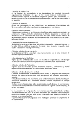 11


a) libertad de constitución.
es la facultad de empleadores y de trabajadores de constituir libremente
organizaciones sindicales, sin que la ley pueda imponer restricciones             o
discriminaciones algunas, ni establecer exigencias previas para constituirlos. En
derecho comparado se admite ciertas restricciones respecto de las fuerzas armadas o
de la policía.

b) libertad de afiliación.
implica que los empleadores, los trabajadores y sus respectivas organizaciones, son
libres para adherir a la o las organizaciones o agrupaciones que deseen.

c) libertad sindical negativa.
trabajadores y empleadores son libres para desafiliarse a las organizaciones o para no
pertenecer a ninguna. Si la ley estableciera la afiliación obligatoria se vulnera esta
atributo. La OIT ha señalado que si la ley nada dice y los actores sociales a través de
la negociación colectiva establece la obligatoriedad de la sindicalización, no se vulnera
la libertad sindical.

d) Libertad colectiva de reglamentación.
facultad de los sindicatos para dictar sus propios reglamentos y estatutos internos. La
ley sólo debiera establecer exigencias formales y esos estatutos no pueden estar
sujetos a aprobación previa y discrecional.

e) libertad colectiva de representación.
los sindicatos son libres para elegir a sus representantes con la única limitación de
respetar el principio democrático..

f) libertad colectiva de disolución.
Implica que los sindicatos sólo puede ser disueltos o suspendida su actividad por
acuerdo de sus afiliados resolución judicial nunca por la autoridad administrativa.

g) libertad colectiva de Federación.
Significa que los sindicatos pueden libremente federarse, confederarse y formar
organizaciones internacionales así como también desafiliarse a ellas.

h) libertad colectiva de actuación sindical.
Consisten en derecho de los sindicatos para la recibir su programa de acción para
alcanzar los objetivos del sindicato, esto es defender los intereses económicos y
sociales.
Sin duda es el atributo más importante, es el fundamento de los demás, faculta para
administrar libremente sus actividades internas siempre respetando el principio
democrático.
Conlleva el derecho de realizar todas las actividades para la defensa de sus intereses.
Evidentemente comprende especialmente el derecho a negociar colectivamente y de
recurrir a la huelga.

La negociación y la huelga son las herramientas esenciales de la libertad sindical.
Resulta evidente que la única es el único mecanismo que tienen los trabajadores para
equilibrar la relación de poder entre ellos y los empleadores, será la única forma de
negociar en un pie de igualdad.
Según muchos autores la huelga es el único medio para garantizar el cumplimiento de
los compromisos.
 