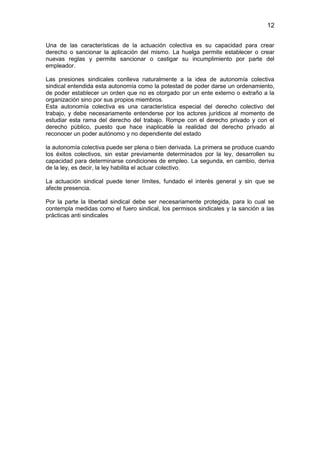 12


Una de las características de la actuación colectiva es su capacidad para crear
derecho o sancionar la aplicación del mismo. La huelga permite establecer o crear
nuevas reglas y permite sancionar o castigar su incumplimiento por parte del
empleador.

Las presiones sindicales conlleva naturalmente a la idea de autonomía colectiva
sindical entendida esta autonomía como la potestad de poder darse un ordenamiento,
de poder establecer un orden que no es otorgado por un ente externo o extraño a la
organización sino por sus propios miembros.
Esta autonomía colectiva es una característica especial del derecho colectivo del
trabajo, y debe necesariamente entenderse por los actores jurídicos al momento de
estudiar esta rama del derecho del trabajo. Rompe con el derecho privado y con el
derecho público, puesto que hace inaplicable la realidad del derecho privado al
reconocer un poder autónomo y no dependiente del estado

la autonomía colectiva puede ser plena o bien derivada. La primera se produce cuando
los éxitos colectivos, sin estar previamente determinados por la ley, desarrollen su
capacidad para determinarse condiciones de empleo. La segunda, en cambio, deriva
de la ley, es decir, la ley habilita el actuar colectivo.

La actuación sindical puede tener límites, fundado el interés general y sin que se
afecte presencia.

Por la parte la libertad sindical debe ser necesariamente protegida, para lo cual se
contempla medidas como el fuero sindical, los permisos sindicales y la sanción a las
prácticas anti sindicales
 