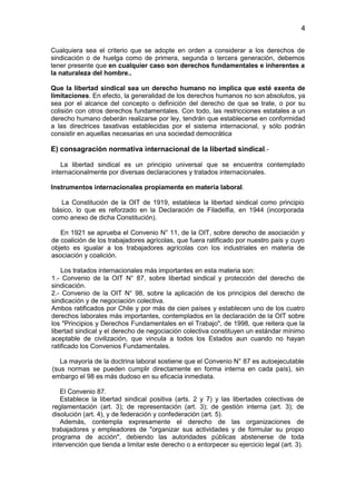 4


Cualquiera sea el criterio que se adopte en orden a considerar a los derechos de
sindicación o de huelga como de primera, segunda o tercera generación, debemos
tener presente que en cualquier caso son derechos fundamentales e inherentes a
la naturaleza del hombre..

Que la libertad sindical sea un derecho humano no implica que esté exenta de
limitaciones. En efecto, la generalidad de los derechos humanos no son absolutos, ya
sea por el alcance del concepto o definición del derecho de que se trate, o por su
colisión con otros derechos fundamentales. Con todo, las restricciones estatales a un
derecho humano deberán realizarse por ley, tendrán que establecerse en conformidad
a las directrices taxativas establecidas por el sistema internacional, y sólo podrán
consistir en aquellas necesarias en una sociedad democrática

E) consagración normativa internacional de la libertad sindical.-

    La libertad sindical es un principio universal que se encuentra contemplado
internacionalmente por diversas declaraciones y tratados internacionales.

Instrumentos internacionales propiamente en materia laboral.

   La Constitución de la OIT de 1919, establece la libertad sindical como principio
básico, lo que es reforzado en la Declaración de Filadelfia, en 1944 (incorporada
como anexo de dicha Constitución).

   En 1921 se aprueba el Convenio N° 11, de la OIT, sobre derecho de asociación y
de coalición de los trabajadores agrícolas, que fuera ratificado por nuestro país y cuyo
objeto es igualar a los trabajadores agrícolas con los industriales en materia de
asociación y coalición.

    Los tratados internacionales más importantes en esta materia son:
1.- Convenio de la OIT N° 87, sobre libertad sindical y protección del derecho de
sindicación.
2.- Convenio de la OIT N° 98, sobre la aplicación de los principios del derecho de
sindicación y de negociación colectiva.
Ambos ratificados por Chile y por más de cien países y establecen uno de los cuatro
derechos laborales más importantes, contemplados en la declaración de la OIT sobre
los "Principios y Derechos Fundamentales en el Trabajo", de 1998, que reitera que la
libertad sindical y el derecho de negociación colectiva constituyen un estándar mínimo
aceptable de civilización, que vincula a todos los Estados aun cuando no hayan
ratificado los Convenios Fundamentales.

   La mayoría de la doctrina laboral sostiene que el Convenio N° 87 es autoejecutable
(sus normas se pueden cumplir directamente en forma interna en cada país), sin
embargo el 98 es más dudoso en su eficacia inmediata.

   El Convenio 87.
   Establece la libertad sindical positiva (arts. 2 y 7) y las libertades colectivas de
reglamentación (art. 3); de representación (art. 3); de gestión interna (art. 3); de
disolución (art. 4), y de federación y confederación (art. 5).
   Además, contempla expresamente el derecho de las organizaciones de
trabajadores y empleadores de "organizar sus actividades y de formular su propio
programa de acción", debiendo las autoridades públicas abstenerse de toda
intervención que tienda a limitar este derecho o a entorpecer su ejercicio legal (art. 3).
 