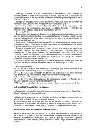 5


   Estatuye, asimismo, que los trabajadores y empleadores deben respetar la
legalidad. Limita al poder legislativo y otra al judicial, toda vez que la legislación no
puede menoscabar ni ser aplicada de suerte que afecte las garantías previstas en el
Convenio (art. 8).
   Agrega que la legislación nacional determinará hasta qué punto se aplicarán las
normas de este Convenio a las fuerzas armadas y a la policía (art. 9).
   Por último, define el término "organización" como toda organización de
trabajadores o de empleadores que tenga por objeto fomentar y defender los
intereses de los trabajadores o de los empleadores (art. 10).
    Convenio N° 98.
    Dispone que los trabajadores deberán gozar de la adecuada protección contra todo
acto de discriminación tendiente a menoscabar la libertad sindical en relación con su
empleo, especialmente, entre otras materias, en lo relativo a su participación en
actividades sindicales (art. 1).
    Agrega que no deben existir injerencias entre las organizaciones de trabajadores y
empleadores (art. 2) y que deben crearse los mecanismos adecuados para garantizar
el respeto del derecho de sindicación (art. 3).
    Estatuye, además, que "deberán adoptarse medidas adecuadas a las condiciones
nacionales, cuando ello sea necesario, para estimular y fomentar entre los
empleadores y las organizaciones de empleadores, por una parte, y las
organizaciones de trabajadores, por otra, el pleno desarrollo y uso de procedimientos
de negociación voluntaria, con objeto de reglamentar, por medio de contratos
colectivos, las condiciones de empleo" (art. 4).
    Su art. 5 señala que la legislación nacional determinará hasta qué punto se
aplicarán las normas de este Convenio a las fuerzas armadas y a la policía.

   Hay otros convenios.
Nº 135, de 1971, relativo a la protección y facilidades que deben otorgarse a los
representantes de los trabajadores en la empresa.
N° 151, de 1978, sobre protección del derecho de sindicación y los procedimientos
para determinar las condiciones de empleo en la administración pública.
Ambos han sido ratificados por nuestro país.
Nº 141, de 1975, sobre organizaciones de trabajadores rurales y su función en el
desarrollo económico y social (no ratificado por Chile)
Nº 154, de 1981, sobre fomento de la negociación colectiva (no ratificado por Chile).

Instrumentos internacionales no laborales.-

La Declaración Universal de Derechos Humanos establece en su artículo 23 punto 4 el
derecho a fundar sindicatos y sindicarse.

La Declaración Americana de los Derechos y Deberes del Hombre consagra en su
artículo XXII el derecho de asociarse sindicalmente.
No son tratados, pero el derecho internacional les da valor en cuanto interpretan los
preceptos en que se mencionan derechos humanos en las respectivas Cartas de la
Organización de Naciones Unidas y de la Organización de Estados Americanos.

Aplicación de estos instrumentos en forma interna.-

Respecto de la aplicación de los tratados , se debe tener presente lo dispuesto en el
art. 5 inciso 2° de la CPR que las normas sobre derechos humanos contenidas en
tratados internacionales ratificados por Chile y que se encuentren vigentes,
complementan a las normas constitucionales y tienen rango constitucional (a lo
menos).
 