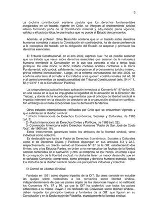 6


La doctrina constitucional sostiene postula que los derechos fundamentales
asegurados en un tratado vigente en Chile, se integran al ordenamiento jurídico
interno formando parte de la Constitución material y adquiriendo plena vigencia,
validez y eficacia jurídica, lo que implica que no puede el Estado desconocerlos.

   Además, el profesor Silva Bascuñán sostiene que si un tratado sobre derechos
humanos completa o aclara la Constitución sin contradecirla, ha de darse preferencia
a la preceptiva del tratado por la obligación del Estado de respetar y promover los
derechos esenciales.

   El Tribunal Constitucional, en el año 2002, expresó que: "no es posible sostener
que un tratado que verse sobre derechos esenciales que emanan de la naturaleza
humana enmiende la Constitución en lo que sea contraria a ella o tenga igual
jerarquía. De este modo, si dicho tratado contiene normas contrarias a la Carta
Fundamental, sólo podrá, válidamente, incorporarse al ordenamiento jurídico interno,
previa reforma constitucional". Luego, en la reforma constitucional del año 2005, se
confirma esta tesis al someter a los tratados a los quorum constitucionales del art. 66
y al control preventivo de constitucionalidad del Tribunal Constitucional (arts. 54 N° 1,
66 y 93 N° 1 de la Constitución Política).

   La jurisprudencia judicial ha dado aplicación inmediata al Convenio N° 87 de la OIT,
en una causa en la que se impugnaba la legalidad de la actuación de la Dirección del
Trabajo, y donde dicha repartición argumentaba que el principio de libertad sindical le
impedía intervenir en la elección de directorio de la organización sindical en conflicto.
Sin embargo es un fallo excepcional que no demuestra tendencia.

    Otros tratados internacionales ratificados por Chile que se encuentran vigentes y
 que establecen la libertad sindical:
    1.-Pacto Internacional de Derechos Económicos, Sociales y Culturales, de 1966
(art. 8).
    2.- Pacto Internacional de Derechos Civiles y Políticos, de 1966 (art. 22).
    3.-Convención Americana sobre Derechos Humanos "Pacto de San José de Costa
Rica", de 1969 (art. 16).
    Estos instrumentos garantizan todos los atributos de la libertad sindical, tanto
 individual como colectiva.
    Es destacable que tanto el Pacto de Derechos Económicos, Sociales y Culturales
 como el de Derechos Civiles y Políticos dispongan en sus artículos 8.3 y 22.3,
 respectivamente, un directo reenvío al Convenio N° 87 de la OIT, estableciendo dos
 límites: uno a los Estados Partes, en orden a no menoscabar las facetas de la libertad
 sindical contenidas en el Convenio, y otro, al intérprete de los Pactos, en orden a que
 la consagración de la libertad sindical, no obstante tener un menor desarrollo que en
 el señalado Convenio, comprende, como principio y derecho humano esencial, todos
 los atributos de la libertad sindical desde una perspectiva individual y colectiva.

  El Comité de Libertad Sindical.

   Fundado en 1951 como órgano tripartito de la OIT. Su tarea consiste en estudiar
las quejas sobre violaciones a los convenios sobre libertad sindical,
independientemente de que los países objeto de las denuncias hayan o no ratificado
los Convenios N°s. 87 y 98, ya que la OIT ha sostenido que todos los países
adherentes a la misma -hayan o no ratificado los Convenios sobre libertad sindical-,
deben respetar los principios básicos y fundantes de la OIT, que figuran en su
Constitución y en la Declaración de Filadelfia, especialmente la libertad sindical.
 