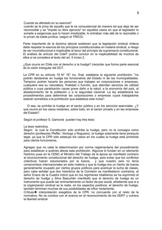 8


Cuando es afectado en su esencia?
cuando se le priva de aquello que le es consustancial de manera tal que deja de ser
reconocible y se "impide su libre ejercicio" en aquellos casos en que el legislador lo
somete a exigencias que lo hacen irrealizable, lo entraban más allá de lo razonable o
lo privan de tutela jurídica. (según el TRICO)

Parte importante de la doctrina laboral sostienen que la legislación sindical chilena
debe respetar la esencia de los principios constitucionales en materia sindical, a riesgo
de ser inconstitucional e inaplicable al tenor del principio de supremacía constitucional.
El análisis de artículo del CdelT podría concluir en la inaplicabilidad de muchos de
ellos si se considera el texto del art. 5 inciso 2.

¿Qué ocurre en Chile con el derecho a la huelga? (recordar que forma parte esencial
de la visión triangular del DCT.

La CPR en su artículo 19 N° 16° inc. final, establece la siguiente prohibición: "no
podrán declararse en huelga los funcionarios del Estado ni de las municipalidades.
Tampoco podrán hacerlo las personas que trabajen en corporaciones o empresas,
cualquiera sea su naturaleza, finalidad o función, que atiendan servicios de utilidad
pública o cuya paralización cause grave daño a la salud, a la economía del país, al
abastecimiento de la población o a la seguridad nacional. La ley establecerá los
procedimientos para determinar las corporaciones o empresas cuyos trabajadores
estarán sometidos a la prohibición que establece este inciso".

   O sea, se prohíbe la huelga en el sector público y en los servicios esenciales. ¿Y
qué ocurre en los casos restantes, sobre todo, en el sector privado y en las empresas
del Estado?

Según el profesor S. Gamonal pueden hay tres tesis:

La tesis restrictiva.
Según la cual la Constitución sólo prohíbe la huelga, pero no la consagra como
derecho (profesores Pfeffer, Verdugo y Nogueira). la huelga solamente tiene jerarquía
legal, ya que la CPR sólo estatuye los casos en los cuales la huelga está prohibida
para ciertos funcionarios.

Agregan que no cabe la determinación por norma reglamentaria del procedimiento
para establecer a quiénes afecta esta prohibición. Algunos lo fundan en un elemento
histórico pues en la CENC el Ministro del Trabajo de la época se manifestó contrario
al reconocimiento constitucional del derecho de huelga, para evitar que los conflictos
colectivos fueran solucionados por la fuerza,         y que nuestro país no tenía
compromisos internacionales en esta materia y que la huelga era un hecho de fuerza
generalmente ocupado por ciertos grupos políticos para acentuar la lucha de clases,
pero cabe señalar que dos miembros de la Comisión se manifestaron contrarios, el
señor Evans de la Cuadra indicó que en los regímenes totalitarios se ha suprimido el
derecho de huelga y Silva Bascuñán manifestó que el derecho de huelga es un
instrumento que puede ser eminentemente un factor de paz social, añadiendo que si a
la organización sindical se le resta, en los aspectos positivos, el derecho de huelga,
también terminan muchas de sus posibilidades de influir rectamente.
Críticas interpretación exegética de la CPR, no concuerda con el resto de la
normativa. No se condice con el avance en el reconocimiento de los DDFF y vulnera
la libertad sindical
 