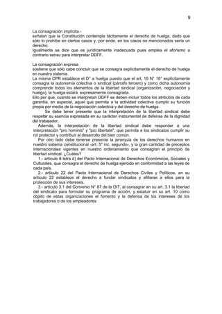 9


La consagración implícita.-
señalan que la Constitución contempla tácitamente el derecho de huelga, dado que
sólo lo prohíbe en ciertos casos y, por ende, en los casos no mencionados sería un
derecho.
Igualmente se dice que es jurídicamente inadecuada pues emplea el aforismo a
contrario sensu para interpretar DDFF.

La consagración expresa.
sostiene que sólo cabe concluir que se consagra explícitamente el derecho de huelga
en nuestro sistema.
La misma CPR establece el D° a huelga puesto que el art, 19 N° 19° explícitamente
consagra la autonomía colectiva o sindical (párrafo tercero) y como dicha autonomía
comprende todos los elementos de la libertad sindical (organización, negociación y
huelga), la huelga estará expresamente consagrada.
Ello por que, cuando se interpretan DDFF se deben incluir todos los atributos de cada
garantía, en especial, aquel que permite a la actividad colectiva cumplir su función
propia por medio de la negociación colectiva y del derecho de huelga.
        Se debe tener presente que la interpretación de la libertad sindical debe
respetar su esencia expresada en su carácter instrumental de defensa de la dignidad
del trabajador.
    Además, la interpretación de la libertad sindical debe responder a una
 interpretación "pro hominis" y "pro libertate", que permita a los sindicatos cumplir su
 rol protector y contribuir al desarrollo del bien común.
    Por otro lado debe tenerse presente la jerarquía de los derechos humanos en
 nuestro sistema constitucional -art. 5o inc. segundo-, y la gran cantidad de preceptos
 internacionales vigentes en nuestro ordenamiento que consagran el principio de
 libertad sindical. ¿Cuáles?
    1.- artículo 8 letra d) del Pacto Internacional de Derechos Económicos, Sociales y
 Culturales, que consagra el derecho de huelga ejercido en conformidad a las leyes de
 cada país.
    2.- artículo 22 del Pacto Internacional de Derechos Civiles y Políticos, en su
 artículo 22 establece el derecho a fundar sindicatos y afiliarse a ellos para la
 protección de sus intereses.
    3.- artículo 3.1 del Convenio N° 87 de la OIT, al consagrar en su art. 3.1 la libertad
 del sindicato para formular su programa de acción, y estatuir en su art. 10 como
 objeto de estas organizaciones el fomento y la defensa de los intereses de los
 trabajadores o de los empleadores
 