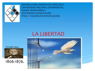LA LIBERTAD
REPUBLICA BOLIVARIANA DE VENEZUELA .
UNIVERSIDAD NACIONAL EXPERIMENTAL.
RAFAEL MARÍA BARALT.
DOCTORADO EN EDUCACIÓN
ÉTICA Y VALORES EN INVESTIGACIÓN.
STUART MILL
1806-1876.
 