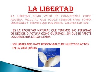 .LA LIBERTAD COMO VALOR ES CONSIDERADA COMO AQUELLA FACULTAD QUE TODOS TENEMOS PARA TOMAR DECISIONES Y  PERMITE QUE LOS DEMAS  VALORES EXISTAN.. ES LA FACULTAD NATURAL QUE TENEMOS LAS PERSONAS  DE DECIDIR O ACTUAR COMO QUEREMOS, SIN QUE SE AFECTE LOS DERECHOS DE LOS DEMAS.   . SER LIBRES NOS HACE RESPONSABLES DE NUESTROS ACTOS       EN LA VIDA DIARIA.             LA LIBERTAD