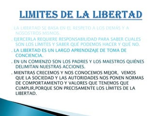 . LA LIBERTAD SE BASA EN EL RESPETO A LOS DEMÁS Y A NOSOSTROS MISMOS.. EJERCERLA REQUIERE RESPONSABILIDAD PARA SABER CUALES SON LOS LÍMITES Y SABER QUÉ PODEMOS HACER Y QUÉ NO.. LA LIBERTAD ES UN LARGO APRENDIZAJE DE TOMA DE CONCIENCIA.. EN UN COMIENZO SON LOS PADRES Y LOS MAESTROS QUIÉNES DELIMITAN NUESTRAS ACCIONES.. MIENTRAS CRECEMOS Y NOS CONOCEMOS MEJOR,  VEMOS QUE LA SOCIEDAD Y LAS AUTORIDADES NOS PONEN NORMAS DE COMPORTAMIENTO Y VALORES QUE TENEMOS QUE CUMPLIR,PORQUE SON PRECISAMENTE LOS LÍMITES DE LA LIBERTAD.LIMITES DE LA LIBERTAD