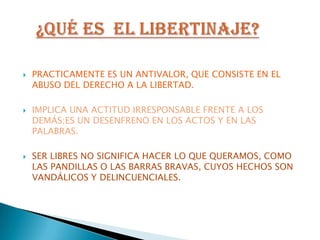 PRACTICAMENTE ES UN ANTIVALOR, QUE CONSISTE EN EL ABUSO DEL DERECHO A LA LIBERTAD.IMPLICA UNA ACTITUD IRRESPONSABLE FRENTE A LOS DEMÁS;ES UN DESENFRENO EN LOS ACTOS Y EN LAS PALABRAS.SER LIBRES NO SIGNIFICA HACER LO QUE QUERAMOS, COMO LAS PANDILLAS O LAS BARRAS BRAVAS, CUYOS HECHOS SON VANDÁLICOS Y DELINCUENCIALES.¿Qué ES  EL LIBERTINAJE?