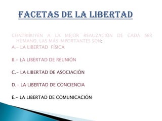 CONTRIBUYEN A LA MEJOR REALIZACIÓN DE CADA SER HUMANO, LAS MÁS IMPORTANTES SON:A.- LA LIBERTAD  FÍSICAB.- LA LIBERTAD DE REUNIÓNC.- LA LIBERTAD DE ASOCIACIÓND.- LA LIBERTAD DE CONCIENCIAE.- LA LIBERTAD DE COMUNICACIÓNFACETAS DE LA LIBERTAD