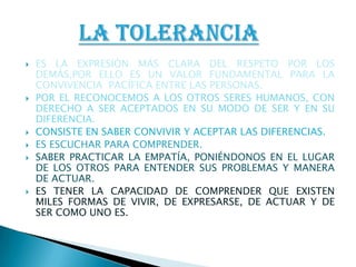 ES LA EXPRESIÓN MÁS CLARA DEL RESPETO POR LOS DEMÁS,POR ELLO ES UN VALOR FUNDAMENTAL PARA LA CONVIVENCIA  PACÍFICA ENTRE LAS PERSONAS.POR EL RECONOCEMOS A LOS OTROS SERES HUMANOS, CON DERECHO A SER ACEPTADOS EN SU MODO DE SER Y EN SU DIFERENCIA.CONSISTE EN SABER CONVIVIR Y ACEPTAR LAS DIFERENCIAS.ES ESCUCHAR PARA COMPRENDER.SABER PRACTICAR LA EMPATÍA, PONIÉNDONOS EN EL LUGAR DE LOS OTROS PARA ENTENDER SUS PROBLEMAS Y MANERA DE ACTUAR.ES TENER LA CAPACIDAD DE COMPRENDER QUE EXISTEN MILES FORMAS DE VIVIR, DE EXPRESARSE, DE ACTUAR Y DE SER COMO UNO ES.LA TOLERANCIA