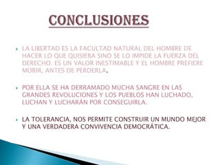 LA LIBERTAD ES LA FACULTAD NATURAL DEL HOMBRE DE HACER LO QUE QUISIERA SINO SE LO IMPIDE LA FUERZA DEL DERECHO. ES UN VALOR INESTIMABLE Y EL HOMBRE PREFIERE MORIR, ANTES DE PERDERLA.POR ELLA SE HA DERRAMADO MUCHA SANGRE EN LAS GRANDES REVOLUCIONES Y LOS PUEBLOS HAN LUCHADO, LUCHAN Y LUCHARÁN POR CONSEGUIRLA.LA TOLERANCIA, NOS PERMITE CONSTRUIR UN MUNDO MEJOR Y UNA VERDADERA CONVIVENCIA DEMOCRÁTICA.CONCLUSIONES