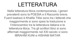 LETTERATURA
Nella letteratura libica contemporanea, i generi
prevalenti sono la POESIA e il Racconto breve.
Fuard kaabazi è Khalifa Tillisi sono tra i letterati che
maggiormente si sono spesi la traduzione e
l’interscambio tra la letteratura italiana e la
letteratura libica. Tra gli scrittori libici si sono
affermati maggiormente nel XXI secolo vi sono
IBRAHIM KUNI e HISHAM MATAR
 