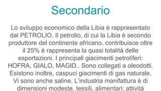 Secondario
Lo sviluppo economico della Libia è rappresentato
dal PETROLIO. Il petrolio, di cui la Libia è secondo
produttore del continente africano, contribuisce oltre
il 25% è rappresenta la quasi totalità delle
esportazioni. I principali giacimenti petroliferi:
HOFRA, GIALO, MAGID.. Sono collegati a oleodotti.
Esistono inoltre, caspuci giacimenti di gas naturale.
Vi sono anche saline. L’industria manifattura è di
dimensioni modeste, tessili, alimentari; attività
 
