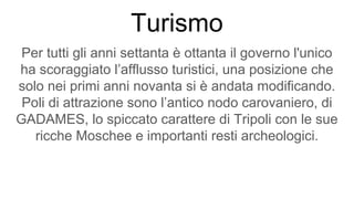 Turismo
Per tutti gli anni settanta è ottanta il governo l'unico
ha scoraggiato l’afflusso turistici, una posizione che
solo nei primi anni novanta si è andata modificando.
Poli di attrazione sono l’antico nodo carovaniero, di
GADAMES, lo spiccato carattere di Tripoli con le sue
ricche Moschee e importanti resti archeologici.
 